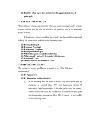 (4) Liability when agent does not disclose his agency (undisclosed
         principal)

AGENT AND THIRD PARTIES

“In the absence of any contract to that effect, an agent cannot personally enforce
contract entered into by him on behalf of his principal nor is he personally
bound by them…’

         If there is no contract providing for, or relieving the agent from, personal
liability the agent would be liable in the following cases:

   (1)   Foreign Principal:
   (2)   Unnamed Principal:
   (3)   Undisclosed Principal:
   (4)   Incompetent Principal:
   (5)   Where the agent exceeds his authority:
   (6)   Where agent’s authority is coupled with interest:
   (7)   Custom of Trade:
   (8)   Money received by mistake or fraud:

TERMINATION OF AGENCY
The contract of agency would come to an end in any of the following
circumstances:
   (1) By Agreement:
   (2) By Revocation by the principal:
         (i)   If the authority has not been exercised: (ii) Revocation may be
               expressed or implied (Sec. 207) (iii) Reasonable Notice of
               revocation: (iv) Compensation. If the principal revokes the agency,
               without sufficient cause, he would have to compensate the agent
               for the premature termination. (Sec. 205) (v)Agency is irrevocable
               in the following cases.



                                         173
 