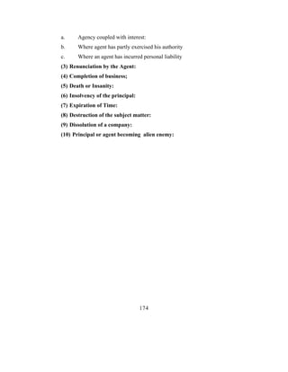 a.     Agency coupled with interest:
b.     Where agent has partly exercised his authority
c.     Where an agent has incurred personal liability
(3) Renunciation by the Agent:
(4) Completion of business;
(5) Death or Insanity:
(6) Insolvency of the principal:
(7) Expiration of Time:
(8) Destruction of the subject matter:
(9) Dissolution of a company:
(10) Principal or agent becoming alien enemy:




                                   174
 