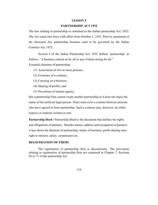 LESSON 5
                           PARTNERSHIP ACT 1932
The law relating to partnership is contained in the Indian partnership Act, 1932.
The Act came into force with effect from October 1, 1932. Prior to enactment of
the aforesaid Act, partnership business used to be governed by the Indian
Contract Act, 1872.

       Section 4 of the Indian Partnership Act, 1932 defines ‘partnership’ as
follows: “a business carried on by all or any of them acting for all.”
Essential elements of partnership:
   (1) Association of two or more persons;
   (2) Existence of a contract;
   (3) Carrying on a business;
   (4) Sharing of profits; and
   (5) Prevalence of mutual agency.
But a partnership firm cannot create another partnership as it does not enjoy the
status of the artificial legal person. There must exist a contract between persons
who have agreed to form partnership. Such a contract may, however, be either
express or implied, written or oral.

Partnership Deed : Partnership Deed is the document that defines the rights
and obligations of partners. Besides names, address and occupation of partners
it lays down the duration of partnership, nature of business, profit sharing ratio,
right to interest, salary, commission etc.

REGISTRATION OF FIRMS

        The registration of partnership firm is discretionary. The provisions
relating to registration of partnership firm are contained in Chapter 7, Sections
56 to 71 of the partnership Act.



                                        175
 