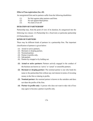 Effect of Non-registration (Sec. 69)
An unregistered firm and its partners suffer from the following disabilities:
   (1)          No Suit against other partners and firms
   (2)          No suit against third parties
   (3)          No claim of set off

DURATION OF PARTNERSHIP
Partnership may, from the point of view of its duration, be categorized into the
following two classes: (1) Partnership for a fixed term or particular partnership
(2) Partnership at will.
KINDS OF PARTNERS
There may be different kinds of partners in a partnership firm. The important
classification of partners is given below:
 (1)   Actual or active partners,
 (2)   Dormant or sleeping partner,
 (3)   Nominal partner,
 (4)   Partner in profits only,
 (5)   Sub-partner,
 (6)   Partner by estoppel or by holding out.

 (1) Actual or active partners: Partners actively engaged in the conduct of
       the business are known as ‘active’ or ‘actual’ or ostensible partners.
 (2) Dormant or sleeping partner: The nominal partner is one who lends his
       name to the partnership firm without any real interest in terms of investing
       money in the firm or sharing in profits.
 (3) Nominal partner: the nominal partner is known to the outsiders and does
       not share the profits of the firm.
 (4) Partner in profits only: A person who does not want to take risk of loss
       may agree to become a partner in profits only.




                                            176
 