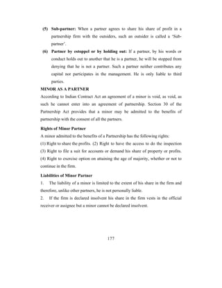 (5) Sub-partner: When a partner agrees to share his share of profit in a
      partnership firm with the outsiders, such an outsider is called a ‘Sub-
      partner’.
 (6) Partner by estoppel or by holding out: If a partner, by his words or
      conduct holds out to another that he is a partner, he will be stopped from
      denying that he is not a partner. Such a partner neither contributes any
      capital nor participates in the management. He is only liable to third
      parties.
MINOR AS A PARTNER
According to Indian Contract Act an agreement of a minor is void, as void, as
such he cannot enter into an agreement of partnership. Section 30 of the
Partnership Act provides that a minor may be admitted to the benefits of
partnership with the consent of all the partners.

Rights of Minor Partner
A minor admitted to the benefits of a Partnership has the following rights:
(1) Right to share the profits. (2) Right to have the access to do the inspection
(3) Right to file a suit for accounts or demand his share of property or profits.
(4) Right to exercise option on attaining the age of majority, whether or not to
continue in the firm.

Liabilities of Minor Partner
1.   The liability of a minor is limited to the extent of his share in the firm and
therefore, unlike other partners, he is not personally liable.
2.   If the firm is declared insolvent his share in the firm vests in the official
receiver or assignee but a minor cannot be declared insolvent.




                                        177
 