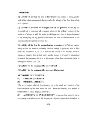 LIABILITIES

(1) Liability of partner for acts of the firm: Every partner is liable, jointly
with all the other partners and also severally, for all acts of the firm done while
he is a partner

(2) Liability of the firm for wrongful acts of the partner: Where, by the
wrongful act or omission of a partner acting in the ordinary course of the
business of a firm, or with the authority of his partners, loss or injury is caused
to any third party, or any penalty is incurred, the firm is liable therefore to the
same extent as the partner (Section 26).

(3) Liability of the firm for misapplication by partners: (i) When a partner
acting within his apparent authority receives money or property from a third
party and misapplies it, or (ii) A firm in the course of its business receives
money or property from a third party, and the money or property is misapplied
by any of the partners while it is in the custody of the firm, the firm is liable to
make good the loss (Sec. 27).

(4) Liability for the loss caused by his own fraud

(5) Liability for the loss caused by his own willful neglect.

AUTHORITY OF A PARTNER
(A)     EXPRESS AUTHORITY
(B)     IMPLIED AUTHORITY
“The act of partner which is done to carry on, in the usual way, business of the
kind carried on by the firm, binds the firm”. Thus the authority of a partner to
bind the firm is called ‘Implied authority”.
(C)     AUTHORITY IN AN EMERGENCY: A partner has authority in an
emergency to do all such acts for the purpose of protecting the firm from loss as


                                        179
 