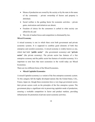 •   Means of production are owned by the society or by the state in the name
       of the community – private ownership of factors and property is
       abolished;
   •   Social welfare is the guiding factor for economic activities – private
       gains, motivations and initiatives are absent,
   •   Freedom of choice for the consumers is curbed to what society can
       afford for all, and
   •   The role of market forces and competition is eliminated by law.
Mixed Economy

A mixed economy is one in which there exist both government and private
economic systems. It is supposed to combine good elements of both free
enterprise and socialist economies. A mixed economy is widely known as one,
which had both “public sector”        (the government economy) and “private
sector” (the private economy). The private sector has features of a free
enterprise economy and the public sector has features of socialist economy. It is
important to note here that most economies in the world today are Mixed
Economies.
There are two different forms of the Mixed Economies.
   •   Mixed Capitalist Economies

A mixed Capitalist economy is a varient of the free enterprise economic system.
To this category fall the highly developed nations like the United States, U.K.,
France, Japan etc. though these economies have a very large government sector,
their private sectors work on the principles of the free enterprise system. The
government plays a significant role in preserving capitalist mode of production,
ensuring a workable competition in factor and product markets, providing
infrastructure for promotion of private sector economic activities.


                                            18
 