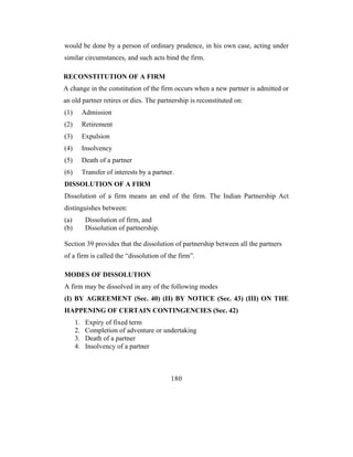 would be done by a person of ordinary prudence, in his own case, acting under
similar circumstances, and such acts bind the firm.

RECONSTITUTION OF A FIRM
A change in the constitution of the firm occurs when a new partner is admitted or
an old partner retires or dies. The partnership is reconstituted on:
(1)        Admission
(2)        Retirement
(3)        Expulsion
(4)        Insolvency
(5)        Death of a partner
(6)        Transfer of interests by a partner.
DISSOLUTION OF A FIRM
Dissolution of a firm means an end of the firm. The Indian Partnership Act
distinguishes between:
(a)         Dissolution of firm, and
(b)         Dissolution of partnership.

Section 39 provides that the dissolution of partnership between all the partners
of a firm is called the “dissolution of the firm”.

MODES OF DISSOLUTION
A firm may be dissolved in any of the following modes
(I) BY AGREEMENT (Sec. 40) (II) BY NOTICE (Sec. 43) (III) ON THE
HAPPENING OF CERTAIN CONTINGENCIES (Sec. 42)
      1.    Expiry of fixed term
      2.    Completion of adventure or undertaking
      3.    Death of a partner
      4.    Insolvency of a partner



                                            180
 