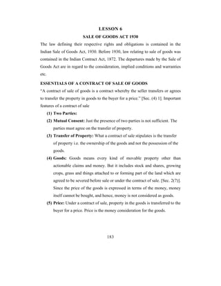 LESSON 6
                            SALE OF GOODS ACT 1930
The law defining their respective rights and obligations is contained in the
Indian Sale of Goods Act, 1930. Before 1930, law relating to sale of goods was
contained in the Indian Contract Act, 1872. The departures made by the Sale of
Goods Act are in regard to the consideration, implied conditions and warranties
etc.

ESSENTIALS OF A CONTRACT OF SALE OF GOODS
“A contract of sale of goods is a contract whereby the seller transfers or agrees
to transfer the property in goods to the buyer for a price.” [Sec. (4) 1]. Important
features of a contract of sale
       (1) Two Parties:
       (2) Mutual Consent: Just the presence of two parties is not sufficient. The
          parties must agree on the transfer of property.
       (3) Transfer of Property: What a contract of sale stipulates is the transfer
          of property i.e. the ownership of the goods and not the possession of the
          goods.
       (4) Goods: Goods means every kind of movable property other than
          actionable claims and money. But it includes stock and shares, growing
          crops, grass and things attached to or forming part of the land which are
          agreed to be severed before sale or under the contract of sale. [Sec. 2(7)].
          Since the price of the goods is expressed in terms of the money, money
          itself cannot be bought, and hence, money is not considered as goods.
       (5) Price: Under a contract of sale, property in the goods is transferred to the
          buyer for a price. Price is the money consideration for the goods.




                                          183
 