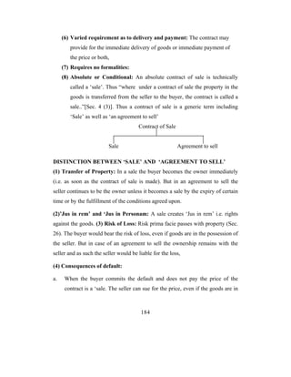 (6) Varied requirement as to delivery and payment: The contract may
        provide for the immediate delivery of goods or immediate payment of
        the price or both,
     (7) Requires no formalities:
     (8) Absolute or Conditional: An absolute contract of sale is technically
        called a ‘sale’. Thus “where under a contract of sale the property in the
        goods is transferred from the seller to the buyer, the contract is called a
        sale..”[Sec. 4 (3)]. Thus a contract of sale is a generic term including
        ‘Sale’ as well as ‘an agreement to sell’
                                       Contract of Sale


                          Sale                            Agreement to sell

DISTINCTION BETWEEN ‘SALE’ AND ‘AGREEMENT TO SELL’
(1) Transfer of Property: In a sale the buyer becomes the owner immediately
(i.e. as soon as the contract of sale is made). But in an agreement to sell the
seller continues to be the owner unless it becomes a sale by the expiry of certain
time or by the fulfillment of the conditions agreed upon.

(2)’Jus in rem’ and ‘Jus in Personam: A sale creates ‘Jus in rem’ i.e. rights
against the goods. (3) Risk of Loss: Risk prima facie passes with property (Sec.
26). The buyer would bear the risk of loss, even if goods are in the possession of
the seller. But in case of an agreement to sell the ownership remains with the
seller and as such the seller would be liable for the loss,

(4) Consequences of default:

a.    When the buyer commits the default and does not pay the price of the
      contract is a ‘sale. The seller can sue for the price, even if the goods are in



                                        184
 
