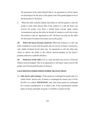 the possession of the seller himself. But in ‘an agreement to sell he cannot
      sue him (buyer) for the price of the goods even if the goods happen to be in
      the possession of the buyer.

b.     When the seller commits default and refuses to sell the goods or sells the
      goods to some other person, then if the contract is a sale the buyer can
      recover his goods, even from a second buyer (except under certain
      circumstances) and sue the seller for breach of contract as well, but in case
      the contract is only an ‘agreement to sell ‘ the buyer can only sue the seller
      for the breach of contract but cannot recover the goods.

(5)      Where the buyer becomes insolvent: Where the contract is a ‘sale’ the
seller would have to part with the goods and can receive in buyer’s insolvency,
only ratable dividend for the price due. An agreement to sell, the seller may
refuse to deliver the goods to the official receiver/assignee of the buyer’s
property unless he is paid the full price.

(6)      Insolvency of the seller: If it is a sale, the buyer can recover it from the
official receiver/assignee. But in an agreement to sell buyer cannot recover the
goods even if he has paid the price in advance.

SALE DISTINGUISHED FROM OTHER TRANSACTIONS

(1) Sale, barter and exchange : If the goods are exchanged for goods only it is
      called ‘barter’ and not sale. If money is exchanged for money (say $ 10 for
      Rs.450 ) it is called ‘EXCHANGE’ only. But where goods are exchanged
      for a money consideration, it is called a sale. If the consideration consists
      partly of money and partly of goods, it would be a contract of sale.




                                         185
 