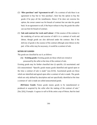 (2) ‘Hire purchase’ and ‘Agreement to sell’ : In a contract of sale there is an
    agreement to buy but in ‘hire purchase’, hirer has the option to buy the
    goods if he pays all the installments. Hence if he does not exercise his
    option, the owner cannot sue for breach of contract but can take his goods
    back. In an agreement to sell, if the buyer refuses to buy the goods the seller
    can sue him for breach of contract.

(3) Sale and contract for work and Labour : If the essence of the contract is
    the rendering of service and exercise of skill it is a contract of work and
    labour, though goods are also delivered under the contract. But if the
    delivery of goods is the essence of the contract although some labour on the
    part of the seller may be necessary, it would be a contract of sale.

KINDS OF GOODS
The goods are classified by sec 6, as follows:
   (A) Existing goods: Existing goods are those which are owned or
       possessed by the seller at the time of the contract of sale.
Existing goods may be further classified into (i) specific; (ii) ascertained; and
(iii) unascertained. “Specific goods means goods identified and agreed upon at
the time a contract of sale is made” [sec.2(14)]. Ascertained goods are those
which are identified and agreed upon after a contract of sale is made. The goods
which are only defined by description and not specifically identified at the time
a contract of sale is made are called unascertained goods.

   (B) Future Goods: Future goods means goods to be manufactured or
produced or acquired by the seller after the making of the contract of sale.”
[Sec.2(6)], Example: A agrees to sell to B the entire crop of Onion, that his land




                                       186
 