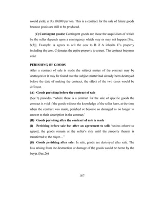 would yield, at Rs.10,000 per ton. This is a contract for the sale of future goods
because goods are still to be produced.

      (C) Contingent goods: Contingent goods are those the acquisition of which
by the seller depends upon a contingency which may or may not happen [Sec.
6(2)]. Example: A agrees to sell the cow to B if A inherits C’s property
including the cow. C donates the entire property to a trust. The contract becomes
void.

PERISHING OF GOODS
After a contract of sale is made the subject matter of the contract may be
destroyed or it may be found that the subject matter had already been destroyed
before the date of making the contract, the effect of the two cases would be
different.
(A) Goods perishing before the contract of sale
(Sec.7) provides, “where there is a contract for the sale of specific goods the
contract is void if the goods without the knowledge of the seller have, at the time
when the contract was made, perished or become so damaged as no longer to
answer to their description in the contract.’
(B) Goods perishing after the contract of sale is made
(i)    Perishing before sale but after an agreement to sell: “unless otherwise
agreed, the goods remain at the seller’s risk until the property therein is
transferred to the buyer…”
(ii) Goods perishing after sale: In sale, goods are destroyed after sale. The
loss arising from the destruction or damage of the goods would be borne by the
buyer.(Sec.26)




                                        187
 