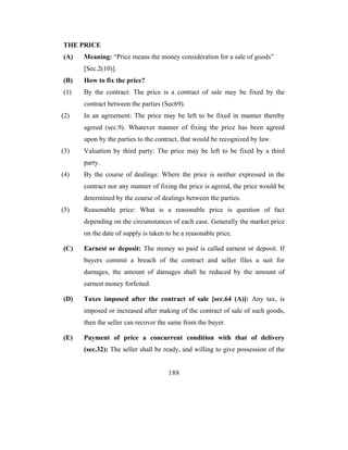 THE PRICE
(A)   Meaning: “Price means the money consideration for a sale of goods”
      [Sec.2(10)].
(B)   How to fix the price?
(1)   By the contract: The price is a contract of sale may be fixed by the
      contract between the parties (Sec69).
(2)   In an agreement: The price may be left to be fixed in manner thereby
      agreed (sec.9). Whatever manner of fixing the price has been agreed
      upon by the parties to the contract, that would be recognized by law.
(3)   Valuation by third party: The price may be left to be fixed by a third
      party.
(4)   By the course of dealings: Where the price is neither expressed in the
      contract nor any manner of fixing the price is agreed, the price would be
      determined by the course of dealings between the parties.
(5)   Reasonable price: What is a reasonable price is question of fact
      depending on the circumstances of each case. Generally the market price
      on the date of supply is taken to be a reasonable price.

(C)   Earnest or deposit: The money so paid is called earnest or deposit. If
      buyers commit a breach of the contract and seller files a suit for
      damages, the amount of damages shall be reduced by the amount of
      earnest money forfeited.

(D)   Taxes imposed after the contract of sale [sec.64 (A)]: Any tax, is
      imposed or increased after making of the contract of sale of such goods,
      then the seller can recover the same from the buyer.

(E)   Payment of price a concurrent condition with that of delivery
      (sec.32): The seller shall be ready, and willing to give possession of the


                                      188
 