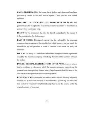 CAUSA PROXIMA: Make the insurer liable for loss, such loss must have been
proximately caused by the peril insured against. Causa proxima non remota
spectator.

CONTRACT OF INSURANCE ONE FROM YEAR TO YEAR: The
general rule is the except in the case of life assurance a contract of insurance is a
contract from year to year only,

PREMIUM: The premium is the price for the risk undertaken by the insurer. It
is the consideration for the insurance.

DAYS OF GRACE: The days of grace are the days allowed by the insurance
company after the expiry of the stipulated period of insurance during which the
assured can pay the premium in order to continue or to renew the policy of
insurance.

POLICY: The policy is a formal and enforceable stamped document signed and
issued by the insurance company embodying the terms of the contract between
the parties.

INTERIM RECEIPT, CERTIFICATE OR COVER NOTE: A cover note or
interim certificate is a document which the insurance company, on receiving the
proposal, may issue pending the execution of a policy or the final decision of the
directors as to acceptance or rejection of the proposal.

RE-INSURANCE: Re-insurance is a contract which insures the thing originally
insured, and by which an insurer is to be indemnified against any loss which he
may sustain by reason of being himself compelled to pay the assured under the
original contract of insurance.




                                          191
 
