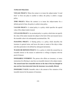 TYPES OF POLICIES

VOYAGE POLICY: Where the contact is to insure the subject-matter “at and
from” or from one place to another or others, the policy is called a voyage
policy.

TIME POLICY: Where the contract is to insure the subject-matter for a
definite period of time, the policy is called a time policy.

VALUED POLICY: A valued policy is a policy which specifies the agreed
value of the subject-matter insured.

UNVALUED POLICY: An unvalued policy is a policy which does not specify
the value of the matter insured, but subject to the limit of the sum insured, leaves
the insurable value to be subsequently ascertained (Sec. 30).

FLOATING POLICY: A floating policy is a policy which describes the
insurance in general terms, and leaves the name or names of the ship or ships
and other particulars to be defined by subsequent declaration.

WAGER OR HONOUR POLICY: It is a policy in which the assured has no
insurable interest or the insurer or underwriter is willing to dispense with the
proof of interest.

INSURABELE INTEREST: The person who effects an insurance, or issues
instructions for effecting it, must have an insurable interest in the subject-matter.
The assured must have insurable interest at the time of the loss thought he
may not have been interested when the insurance was actually effected.

INSURABLE VALUE: Insurable value is the amount of the valuation of the
insurable interest for the purpose of insurance.




                                        193
 