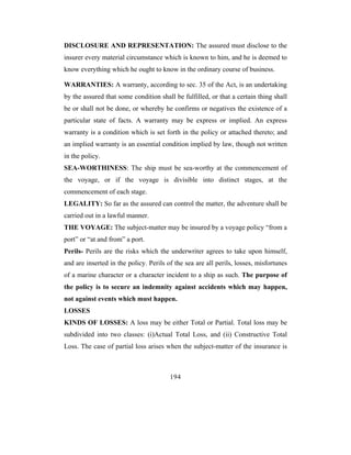 DISCLOSURE AND REPRESENTATION: The assured must disclose to the
insurer every material circumstance which is known to him, and he is deemed to
know everything which he ought to know in the ordinary course of business.

WARRANTIES: A warranty, according to sec. 35 of the Act, is an undertaking
by the assured that some condition shall be fulfilled, or that a certain thing shall
be or shall not be done, or whereby he confirms or negatives the existence of a
particular state of facts. A warranty may be express or implied. An express
warranty is a condition which is set forth in the policy or attached thereto; and
an implied warranty is an essential condition implied by law, though not written
in the policy.
SEA-WORTHINESS: The ship must be sea-worthy at the commencement of
the voyage, or if the voyage is divisible into distinct stages, at the
commencement of each stage.
LEGALITY: So far as the assured can control the matter, the adventure shall be
carried out in a lawful manner.
THE VOYAGE: The subject-matter may be insured by a voyage policy “from a
port” or “at and from” a port.
Perils- Perils are the risks which the underwriter agrees to take upon himself,
and are inserted in the policy. Perils of the sea are all perils, losses, misfortunes
of a marine character or a character incident to a ship as such. The purpose of
the policy is to secure an indemnity against accidents which may happen,
not against events which must happen.
LOSSES
KINDS OF LOSSES: A loss may be either Total or Partial. Total loss may be
subdivided into two classes: (i)Actual Total Loss, and (ii) Constructive Total
Loss. The case of partial loss arises when the subject-matter of the insurance is



                                        194
 