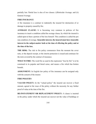 partially lost. Partial loss is also of two classes: (i)Particular Average, and (ii)
General Average.

FIRE INSURANCE
A fire insurance is a contract to indemnify the insured for destruction of or
damage to property caused by fire.

AVERAGE CLAUSE: It is becoming very common in policies of fire
insurance to insert a condition called the average clause, by which the insured is
called upon to bear a portion of the loss himself. This condition is called the pro
rata condition of average. Insurable interest, the insured must have insurable
interest in the subject-matter both at the time of effecting the policy and at
the time of the loss.

THE RISK: The risk in fire policy commences from the moment the cover
note, or the deposit receipt, or the interim protection is issued and continues for
the term covered by the contract of insurance.

WHAT IS FIRE: The word fire as used in the expression “loss by fire” is to be
construed in its popular and literal sense, and means a fire which has broken
bounds.

ASSIGNMENT: In English law policy of fire insurance can be assigned only
with the consent of the insurer.

FIRE POLICIES

VALUED POLICY: In the “valued policy” the insured can recover a fixed
amount, agreed at the issue of the policy without the necessity for any further
proof of value at the time of the fire.

RE-INSTATEMENT OR REPLACEMENT POLICY: A clause is inserted
in the policy under which the insured can recover not the value of buildings or


                                          195
 
