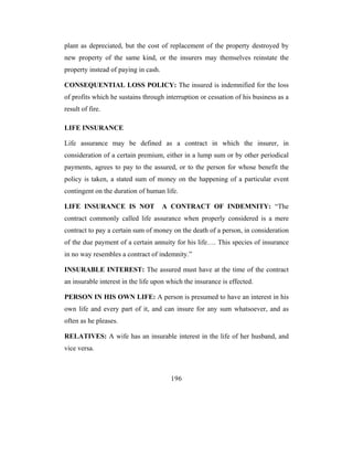 plant as depreciated, but the cost of replacement of the property destroyed by
new property of the same kind, or the insurers may themselves reinstate the
property instead of paying in cash.

CONSEQUENTIAL LOSS POLICY: The insured is indemnified for the loss
of profits which he sustains through interruption or cessation of his business as a
result of fire.

LIFE INSURANCE

Life assurance may be defined as a contract in which the insurer, in
consideration of a certain premium, either in a lump sum or by other periodical
payments, agrees to pay to the assured, or to the person for whose benefit the
policy is taken, a stated sum of money on the happening of a particular event
contingent on the duration of human life.

LIFE INSURANCE IS NOT                 A CONTRACT OF INDEMNITY: “The
contract commonly called life assurance when properly considered is a mere
contract to pay a certain sum of money on the death of a person, in consideration
of the due payment of a certain annuity for his life…. This species of insurance
in no way resembles a contract of indemnity.”

INSURABLE INTEREST: The assured must have at the time of the contract
an insurable interest in the life upon which the insurance is effected.

PERSON IN HIS OWN LIFE: A person is presumed to have an interest in his
own life and every part of it, and can insure for any sum whatsoever, and as
often as he pleases.

RELATIVES: A wife has an insurable interest in the life of her husband, and
vice versa.



                                        196
 