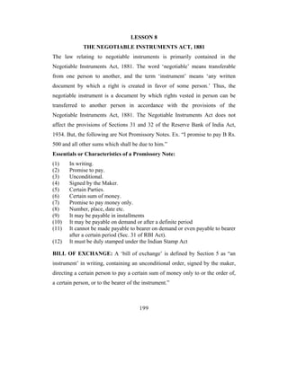 LESSON 8
              THE NEGOTIABLE INSTRUMENTS ACT, 1881
The law relating to negotiable instruments is primarily contained in the
Negotiable Instruments Act, 1881. The word ‘negotiable’ means transferable
from one person to another, and the term ‘instrument’ means ‘any written
document by which a right is created in favor of some person.’ Thus, the
negotiable instrument is a document by which rights vested in person can be
transferred to another person in accordance with the provisions of the
Negotiable Instruments Act, 1881. The Negotiable Instruments Act does not
affect the provisions of Sections 31 and 32 of the Reserve Bank of India Act,
1934. But, the following are Not Promissory Notes. Ex. “I promise to pay B Rs.
500 and all other sums which shall be due to him.”
Essentials or Characteristics of a Promissory Note:
(1)    In writing.
(2)    Promise to pay.
(3)    Unconditional.
(4)    Signed by the Maker.
(5)    Certain Parties.
(6)    Certain sum of money.
(7)    Promise to pay money only.
(8)    Number, place, date etc.
(9)    It may be payable in installments
(10)   It may be payable on demand or after a definite period
(11)   It cannot be made payable to bearer on demand or even payable to bearer
       after a certain period (Sec. 31 of RBI Act).
(12)   It must be duly stamped under the Indian Stamp Act

BILL OF EXCHANGE: A ‘bill of exchange’ is defined by Section 5 as “an
instrument’ in writing, containing an unconditional order, signed by the maker,
directing a certain person to pay a certain sum of money only to or the order of,
a certain person, or to the bearer of the instrument.”



                                        199
 