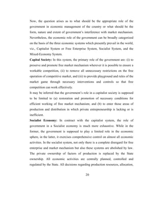 Now, the question arises as to what should be the appropriate role of the
government in economic management of the country or what should be the
form, nature and extent of government’s interference with market mechanism.
Nevertheless, the economic role of the government can be broadly categorized
on the basis of the three economic systems which presently prevail in the world,
viz., Capitalist System or Free Enterprise System, Socialist System, and the
Mixed-Economy System.
Capital Society: In this system, the primary role of the government are: (i) to
preserve and promote free market mechanism wherever it is possible to ensure a
workable competition, (ii) to remove all unnecessary restrictions on the free
operation of competitive market, and (iii) to provide playground and rules of the
market game through necessary interventions and controls so that free
competition can work effectively.
It may be inferred that the government’s role in a capitalist society is supposed
to be limited to (a) restoration and promotion of necessary conditions for
efficient working of free market mechanism; and (b) to enter those areas of
production and distribution in which private entrepreneurship is lacking or is
inefficient.
Socialist Economy: In contract with the capitalist system, the role of
government in a Socialist economy is much more exhaustive. While in the
former, the government is supposed to play a limited role in the economic
sphere, in the latter, it exercises comprehensive control on almost all economic
activities. In the socialist system, not only there is a complete disregard for free
enterprise and market mechanism but also these systems are abolished by law.
The private ownership of factors of production is replaced by the State
ownership. All economic activities are centrally planned, controlled and
regulated by the State. All decisions regarding production resources, allocation,


                                             20
 