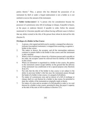 parties thereto.” Thus, a person who has obtained the possession of an
instrument by theft or under a forged endorsement is not a holder as is not
entitled to recover the amount of the instrument.

A ‘holder in-due-course’: Is “a person who for consideration became the
possessor of a promissory note, bill of exchange or cheque, if payable to bearer,
or the payee or endorsee thereof, if payable to order, before the amount
mentioned in it becomes payable and without having sufficient cause to believe
that any defect existed in the title of the person from whom he derived his title
(Section 9).

Privileges of a Holder in Due Course
1.     A person, who signed and delivered to another a stamped but otherwise
       inchoate (incomplete) instrument, is stopped form asserting, as against a
       holder in due course.
2.     The maker or drawer, the acceptor, and all the intermediate endorsers
       continue to remain liable to the holder in due course until the instrument
       is duly satisfied.
3.     Where a bill of exchange is drawn by a fictitious person and is payable to
       his order, the acceptor cannot be relieved from his liability to the holder
       in due course.
4.     Where an instrument is negotiated to a holder in due course, the parties
       to the instrument cannot escape liability on the ground that the delivery
       of the instrument was conditional or for a special purpose only (Sections
       46 & 47).
5.     Not only that the title of the holder in due course is not subject to the
       defect in previous holder’s title but once the instrument passes through
       the hands of a holder in due course, it is purged of all defects.
6.     No maker of a promissory note and no drawer of a bill of exchange or
       cheque shall in a suit thereon by a holder in due course, be permitted to
       deny the validity of the instrument as originally made or drawn.
7.     No maker of a note and no acceptor of a bill payable to order is, in a suit
       thereon by a holder in due course, permitted to deny the payee’s capacity
       at the date of the note or bill to endorse it (Section 121).




                                       202
 