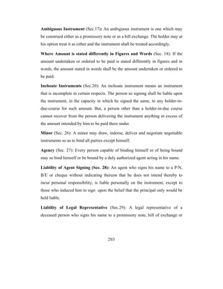 Ambiguous Instrument (Sec.17): An ambiguous instrument is one which may
be construed either as a promissory note or as a bill exchange. The holder may at
his option treat it as either and the instrument shall be treated accordingly.

Where Amount is stated differently in Figures and Words (Sec. 18): If the
amount undertaken or ordered to be paid is stated differently in figures and in
words, the amount stated in words shall be the amount undertaken or ordered to
be paid.

Inchoate Instruments (Sec.20): An inchoate instrument means an instrument
that is incomplete in certain respects. The person so signing shall be liable upon
the instrument, in the capacity in which he signed the same, to any holder-in-
due-course for such amount. But, a person other than a holder-in-due course
cannot recover from the person delivering the instrument anything in excess of
the amount intended by him to be paid there under.

Minor (Sec. 26): A minor may draw, indorse, deliver and negotiate negotiable
instruments so as to bind all parties except himself.

Agency (Sec. 27): Every person capable of binding himself or of being bound
may so bind himself or be bound by a duly authorized agent acting in his name.

Liability of Agent Signing (Sec. 28): An agent who signs his name to a P/N,
B/E or cheque without indicating thereon that he does not intend thereby to
incur personal responsibility, is liable personally on the instrument, except to
those who induced him to sign upon the belief that the principal only would be
held liable.

Liability of Legal Representative (Sec.29): A legal representative of a
deceased person who signs his name to a promissory note, bill of exchange or




                                        203
 