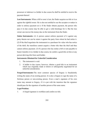 possessor or indorsee is a holder in due course he shall be entitled to receive the
payment thereof.

Lost Instruments: When a bill or note is lost, the finder acquires no title to it as
against the rightful owner. He is also not entitled to sue the acceptor or maker in
order to enforce payment on it. If the finder obtains payment, the person who
pays it in due course may be able to get a valid discharge for it. But the true
owner can recover the money due on the instrument from the finder.

Stolen Instruments: (1) A person cannot enforce payment of it against any
party thereto nor can he retain it against the party from whom he had stolen it.
(2) If the thief negotiates the instrument to a purchaser for value who has notice
of the theft, the transferee cannot acquire a better title than the thief and thus
cannot enforce payment. (3) If a person who has stolen a bill or note payable to
bearer transfers it to a holder in due course, he confers a good title on him or any
person deriving title from such holder.
Instruments Obtained for Unlawful Consideration
     1.   The instrument is void.
     2.   A holder in due course, however, obtains a good title to an instrument
          which was originally made or drawn or subsequently negotiated for an
          unlawful consideration.

Forged Instruments: The most common species of forgery is fraudulently
writing the name of an existing person. It is also a forgery to sign the name of a
fictitious person or non-existing person. Even a man’s signature of his own
name may amount to forgery, if it is put with the intention that the signature
should pass for the signature of another person of the same name.
Legal Position:
1.        A forged signature is worthless and confers no title.



                                         205
 