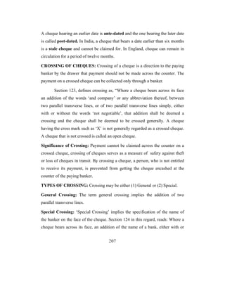 A cheque hearing an earlier date is ante-dated and the one bearing the later date
is called post-dated. In India, a cheque that bears a date earlier than six months
is a stale cheque and cannot be claimed for. In England, cheque can remain in
circulation for a period of twelve months.

CROSSING OF CHEQUES: Crossing of a cheque is a direction to the paying
banker by the drawer that payment should not be made across the counter. The
payment on a crossed cheque can be collected only through a banker.

        Section 123, defines crossing as, “Where a cheque bears across its face
an addition of the words ‘and company’ or any abbreviation thereof, between
two parallel transverse lines, or of two parallel transverse lines simply, either
with or without the words ‘not negotiable’, that addition shall be deemed a
crossing and the cheque shall be deemed to be crossed generally. A cheque
having the cross mark such as ‘X’ is not generally regarded as a crossed cheque.
A cheque that is not crossed is called an open cheque.

Significance of Crossing: Payment cannot be claimed across the counter on a
crossed cheque, crossing of cheques serves as a measure of safety against theft
or loss of cheques in transit. By crossing a cheque, a person, who is not entitled
to receive its payment, is prevented from getting the cheque encashed at the
counter of the paying banker.

TYPES OF CROSSING: Crossing may be either (1) General or (2) Special.

General Crossing: The term general crossing implies the addition of two
parallel transverse lines.

Special Crossing: ‘Special Crossing’ implies the specification of the name of
the banker on the face of the cheque. Section 124 in this regard, reads: Where a
cheque bears across its face, an addition of the name of a bank, either with or


                                      207
 
