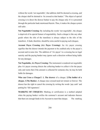 without the words ‘not negotiable’, that addition shall be deemed a crossing, and
the cheque shall be deemed to be crossed to that banker.” The object of special
crossing is to direct the drawee banker to pay the cheque only if it is presented
through the particular bank mentioned therein. Thus, it makes the cheque system
still safer.

Not Negotiable Crossing: By including the words ‘not negotiable’, the cheque
is deprived of its special feature of negotiability. Such a cheque is like any other
goods where the title of the transferee is always subject to the title of the
transferor. A bank, therefore, should be extra careful in paying such cheques.

Account Payee Crossing (A/c Payee Crossing): An A/c payee crossing
signifies that the drawer intends the payment to be credited only to the payee’s
account and in none else. The addition of ‘A/c payee’ to a crossing has no legal
sanctity and the paying banker may ignore such a direction without being liable
for any damages.

Not Negotiable, A/c Payee Crossing: The instrument is rendered not negotiable
plus A/c payee crossing directs the collecting banker to collect it for the payee
only and warns that if the amount is collected for someone else, he may be held
liable for damages.

Who can Cross a Cheque?: 1. The drawer of a cheque. 2.The holder of a
cheque. 3.The Banker. A cheque once crossed need not remain so forever. The
drawer has the right to cancel the crossing by writing the words ‘pay cash’ and
putting his ‘full signatures’.

MARKING OF CHEQUES: Marking or certification is a method adopted
when the paying banker verifies the customer’s account and indicates thereon
that there are enough funds in his Account to meet that cheque.       The marking



                                       208
 