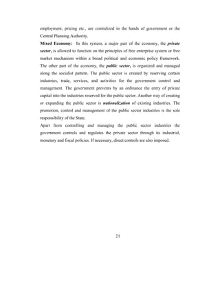 employment, pricing etc., are centralized in the hands of government or the
Central Planning Authority.
Mixed Economy: In this system, a major part of the economy, the private
sector, is allowed to function on the principles of free enterprise system or free
market mechanism within a broad political and economic policy framework.
The other part of the economy, the public sector, is organized and managed
along the socialist pattern. The public sector is created by reserving certain
industries, trade, services, and activities for the government control and
management. The government prevents by an ordinance the entry of private
capital into the industries reserved for the public sector. Another way of creating
or expanding the public sector is nationalization of existing industries. The
promotion, control and management of the public sector industries is the sole
responsibility of the State.
Apart from controlling and managing the public sector industries the
government controls and regulates the private sector through its industrial,
monetary and fiscal policies. If necessary, direct controls are also imposed.




                                            21
 