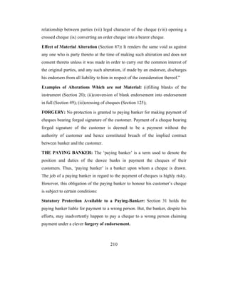 relationship between parties (vii) legal character of the cheque (viii) opening a
crossed cheque (ix) converting an order cheque into a bearer cheque.

Effect of Material Alteration (Section 87): It renders the same void as against
any one who is party thereto at the time of making such alteration and does not
consent thereto unless it was made in order to carry out the common interest of
the original parties, and any such alteration, if made by an endorsee, discharges
his endorsers from all liability to him in respect of the consideration thereof.”

Examples of Alterations Which are not Material: (i)filling blanks of the
instrument (Section 20); (ii)conversion of blank endorsement into endorsement
in full (Section 49); (iii)crossing of cheques (Section 125);

FORGERY: No protection is granted to paying banker for making payment of
cheques bearing forged signature of the customer. Payment of a cheque bearing
forged signature of the customer is deemed to be a payment without the
authority of customer and hence constituted breach of the implied contract
between banker and the customer.

THE PAYING BANKER: The ‘paying banker’ is a term used to denote the
position and duties of the dawee banks in payment the cheques of their
customers. Thus, ‘paying banker’ is a banker upon whom a cheque is drawn.
The job of a paying banker in regard to the payment of cheques is highly risky.
However, this obligation of the paying banker to honour his customer’s cheque
is subject to certain conditions:

Statutory Protection Available to a Paying-Banker: Section 31 holds the
paying banker liable for payment to a wrong person. But, the banker, despite his
efforts, may inadvertently happen to pay a cheque to a wrong person claiming
payment under a clever forgery of endorsement.



                                        210
 