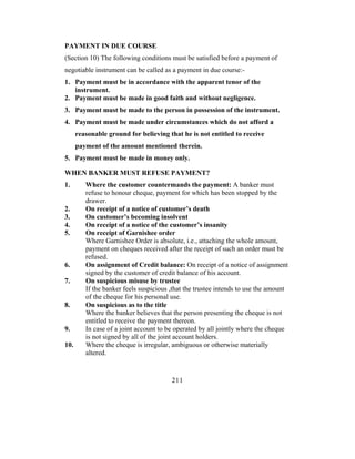 PAYMENT IN DUE COURSE
(Section 10) The following conditions must be satisfied before a payment of
negotiable instrument can be called as a payment in due course:-
1. Payment must be in accordance with the apparent tenor of the
   instrument.
2. Payment must be made in good faith and without negligence.
3. Payment must be made to the person in possession of the instrument.
4. Payment must be made under circumstances which do not afford a
      reasonable ground for believing that he is not entitled to receive
      payment of the amount mentioned therein.
5. Payment must be made in money only.

WHEN BANKER MUST REFUSE PAYMENT?
1.       Where the customer countermands the payment: A banker must
         refuse to honour cheque, payment for which has been stopped by the
         drawer.
2.       On receipt of a notice of customer’s death
3.       On customer’s becoming insolvent
4.       On receipt of a notice of the customer’s insanity
5.       On receipt of Garnishee order
         Where Garnishee Order is absolute, i.e., attaching the whole amount,
         payment on cheques received after the receipt of such an order must be
         refused.
6.       On assignment of Credit balance: On receipt of a notice of assignment
         signed by the customer of credit balance of his account.
7.       On suspicious misuse by trustee
         If the banker feels suspicious ,that the trustee intends to use the amount
         of the cheque for his personal use.
8.       On suspicious as to the title
         Where the banker believes that the person presenting the cheque is not
         entitled to receive the payment thereon.
9.       In case of a joint account to be operated by all jointly where the cheque
         is not signed by all of the joint account holders.
10.      Where the cheque is irregular, ambiguous or otherwise materially
         altered.


                                        211
 