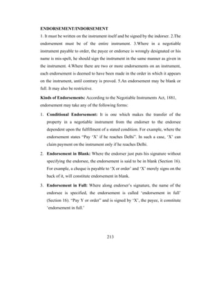 ENDORSEMENT/INDORSEMENT
1. It must be written on the instrument itself and be signed by the indorser. 2.The
endorsement must be of the entire instrument. 3.Where in a negotiable
instrument payable to order, the payee or endorsee is wrongly designated or his
name is mis-spelt, he should sign the instrument in the same manner as given in
the instrument. 4.Where there are two or more endorsements on an instrument,
each endorsement is deemed to have been made in the order in which it appears
on the instrument, until contrary is proved. 5.An endorsement may be blank or
full. It may also be restrictive.

Kinds of Endorsements: According to the Negotiable Instruments Act, 1881,
endorsement may take any of the following forms:

1. Conditional Endorsement: It is one which makes the transfer of the
    property in a negotiable instrument from the endorser to the endorsee
    dependent upon the fulfillment of a stated condition. For example, where the
    endorsement states “Pay ‘X’ if he reaches Delhi”. In such a case, ‘X’ can
    claim payment on the instrument only if he reaches Delhi.

2. Endorsement in Blank: Where the endorser just puts his signature without
    specifying the endorsee, the endorsement is said to be in blank (Section 16).
    For example, a cheque is payable to ‘X or order’ and ‘X’ merely signs on the
    back of it, will constitute endorsement in blank.

3. Endorsement in Full: Where along endorser’s signature, the name of the
    endorsee is specified, the endorsement is called ‘endorsement in full’
    (Section 16). “Pay Y or order” and is signed by ‘X’, the payee, it constitute
    ‘endorsement in full.’




                                       213
 