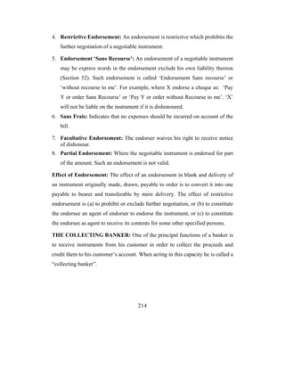 4. Restrictive Endorsement: An endorsement is restrictive which prohibits the
   further negotiation of a negotiable instrument.

5. Endorsement ‘Sans Recourse’: An endorsement of a negotiable instrument
   may be express words in the endorsement exclude his own liability thereon
   (Section 52). Such endorsement is called ‘Endorsement Sans recourse’ or
   ‘without recourse to me’. For example, where X endorse a cheque as: ‘Pay
   Y or order Sans Recourse’ or ‘Pay Y or order without Recourse to me’. ‘X’
   will not be liable on the instrument if it is dishonoured.
6. Sans Frais: Indicates that no expenses should be incurred on account of the
   bill.

7. Facultative Endorsement: The endorser waives his right to receive notice
   of dishonour.
8. Partial Endorsement: Where the negotiable instrument is endorsed for part
   of the amount. Such an endorsement is not valid.

Effect of Endorsement: The effect of an endorsement in blank and delivery of
an instrument originally made, drawn, payable to order is to convert it into one
payable to bearer and transferable by mere delivery. The effect of restrictive
endorsement is (a) to prohibit or exclude further negotiation, or (b) to constitute
the endorsee an agent of endorser to endorse the instrument, or (c) to constitute
the endorsee as agent to receive its contents for some other specified persons.

THE COLLECTING BANKER: One of the principal functions of a banker is
to receive instruments from his customer in order to collect the proceeds and
credit them to his customer’s account. When acting in this capacity he is called a
“collecting banker”.




                                       214
 