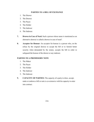 PARTIES TO A BILL OF EXCHANGE
     1. The Drawer
     2. The Drawee
     3. The Payee
     4. The Holder
     5. The Indorser
     6. The Indorsee

7.      Drawee in Case of Need: Such a person whose name is mentioned as an
        alternative drawee is called a drawee in case of need’.

8.      Acceptor for Honour: An acceptor for honour is a person who, on the
        refuse by the original drawee to accept the bill or to furnish better
        security when demanded by the notary, accepts the bill in order to
        safeguard the honour of the drawer or any indorser.

PARTIES TO A PROMISSORY NOTE
     1. The Maker
     2. The Payee
     3. The Holder
     4. The Indorser
     5. The Indorsee

9.      CAPACITY OF PARTIES: The capacity of a party to draw, accept,
        make or endorse a bill or note is co-extensive with his capacity to enter
        into contract.




                                       216
 