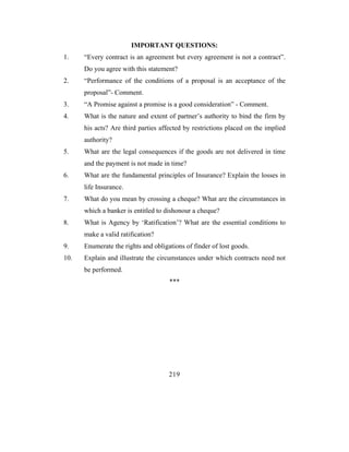 IMPORTANT QUESTIONS:
1.    “Every contract is an agreement but every agreement is not a contract”.
      Do you agree with this statement?
2.    “Performance of the conditions of a proposal is an acceptance of the
      proposal”- Comment.
3.    “A Promise against a promise is a good consideration” - Comment.
4.    What is the nature and extent of partner’s authority to bind the firm by
      his acts? Are third parties affected by restrictions placed on the implied
      authority?
5.    What are the legal consequences if the goods are not delivered in time
      and the payment is not made in time?
6.    What are the fundamental principles of Insurance? Explain the losses in
      life Insurance.
7.    What do you mean by crossing a cheque? What are the circumstances in
      which a banker is entitled to dishonour a cheque?
8.    What is Agency by ‘Ratification’? What are the essential conditions to
      make a valid ratification?
9.    Enumerate the rights and obligations of finder of lost goods.
10.   Explain and illustrate the circumstances under which contracts need not
      be performed.
                                     ***




                                     219
 
