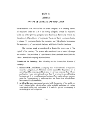 UNIT IV
                                    LESSON 1

               NATURE OF COMPANY AND FORMATION


The Companies Act, 1956 defines the word ‘company’ as a company formed
and registered under the Act or an existing company formed and registered
under any of the previous company laws (Section 3). Section 12 permits the
formation of different types of companies. These may be (i) companies limited
by shares, (ii) companies limited by guarantee, and (iii) unlimited companies.
The vast majority of companies in India are with limited liability by shares.

       The common stock so contributed is denoted in money and is “the
capital” of the company. The persons who contribute it, or to whom it belongs,
are members. The proportion of capital to which each member is entitled is his
“share”. Shares in a company are transferable.

Features of the Company: The following are the characteristic features of
company:
1. Incorporated Association: A company must be incorporated or registered
   under the Companies Act. Minimum number required for the purpose is 7 in
   case of a public company, and 2, in case of a private company (Sec. 12). As
   per Section 11, an association of more than 10 persons, in case of banking
   business, and 20 in case of any other business, if not registered as a company
   under the Companies Act, or under any other law for the time being in force,
   becomes an illegal association.
2. Artificial Person: A company is created with the sanction of law and is not
   itself a human being, it is, therefore, called artificial; and since it is clothed
   with certain rights and obligations, it is called a person. A company is
   accordingly an artificial person.




                                        220
 