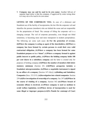 9. Company may sue and be sued in its own name: Another fall-out of
   separate legal entity is that the company, if aggrieved by some wrong done
   to it may sue or be sued in its own name.


LIFTING OF THE CORPORATE VEIL: In case of a dishonest and
fraudulent use of the facility of incorporation, the law lifts the corporate veil and
identifies the persons (members) who are behind the scene and are responsible
for the perpetration of fraud. The concept of lifting the corporate veil is a
changing concept. The veil of corporate personality, even though not lifted
sometimes, is becoming more and more transparent in modern jurisprudence.
The following are some such cases: (i) For the protection of revenue.
(ii)Where the company is acting as agent of the shareholders, (iii)Where a
company has been formed by certain persons to avoid their own valid
contractual obligation, (iv)Where a company has been formed for some
fraudulent purpose or is a “sham”, (v)Where a company formed is against
public interest or public policy, (vi)Where the holding company holds 100
per cent shares in a subsidiary company and the latter is created only for
purposes of holding company (vii)Where the number of members falls below
statutory minimum (Section 45) (viii)Where prospectus includes a
fraudulent misrepresentation. (ix)Where a negotiable instrument is signed
by an officer of a company [Section 147 (4)(c)]. (x)Holding and Subsidiary
Companies (Secs. 212-213). (xi)Investigation into related companies. Section
239 (xii)For investigation of ownership of a company. Sec 247 (xiii)Where in
the course of winding of a company. Section 542 (xiv)Where breach of
economic offence is involved. (xv)Where company is used as medium to
avoid welfare legislation. (xvi)Where device of incorporation is used for
some illegal or improper purpose.(xvii)To Punish for contempt of Court



                                        222
 