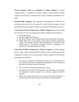 Private Company which is a subsidiary of public company: A private
company which is a subsidiary of a public company will be treated as a public
company from the date of commencement of the Companies (Amendment) Act,
2000.

Deemed Public Company: The Companies (Amendment) Act. 2000 has, by
introducing sub-section (11) to Section 43A, made a private company will not
automatically become a public company on account of shareholding or turnover.

Conversion of Private Company into a Public Company: Section 44 provides
for conversion of a private company into a public company. The procedure is:
   1)   Special Resolution:
   2)   Increase in Members/Directors
   3)   The Word “Private” is to be deleted before the word limited in the name.
   4)   Within thirty days of the passing of the special resolution altering the
        articles, the company shall file with the Registrar (i) a printed or type-
        written copy of the special resolution, and (ii) a prospectus or a
        statement in lieu of prospectus [Sec.44(a)]

Conversion of Public Company into a Private Company: A public company
having a share capital, and membership within the limits imposed upon private
companies by section 3(1) (iii), may become a private company by following the
procedure as given below:

   1. Pass special resolution for altering the articles so as to include there in
      the necessary restrictions, limitation and prohibitions and to delete any
      provision inconsistent with the restrictions.

   2. The word Private should be added before Limited.
   3. The approval of the Central Government to the alternation in the articles
      for converting a public company into a private company should be
      obtained.
   4. Within one month of the date of the receipt of the order of approval, a
      printed copy of the altered articles must be filled with the Registrar.



                                       226
 