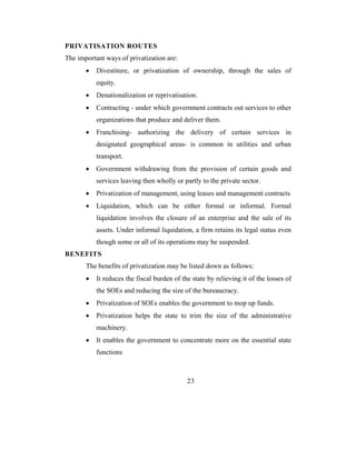 PRIVATISATION ROUTES
The important ways of privatization are:
       •   Divestiture, or privatization of ownership, through the sales of
           equity.
       •   Denationalization or reprivatisation.
       •   Contracting - under which government contracts out services to other
           organizations that produce and deliver them.
       •   Franchising- authorizing the delivery of certain services in
           designated geographical areas- is common in utilities and urban
           transport.
       •   Government withdrawing from the provision of certain goods and
           services leaving then wholly or partly to the private sector.
       •   Privatization of management, using leases and management contracts
       •   Liquidation, which can be either formal or informal. Formal
           liquidation involves the closure of an enterprise and the sale of its
           assets. Under informal liquidation, a firm retains its legal status even
           though some or all of its operations may be suspended.
BENEFITS
       The benefits of privatization may be listed down as follows:
       •   It reduces the fiscal burden of the state by relieving it of the losses of
           the SOEs and reducing the size of the bureaucracy.
       •   Privatization of SOEs enables the government to mop up funds.
       •   Privatization helps the state to trim the size of the administrative
           machinery.
       •   It enables the government to concentrate more on the essential state
           functions



                                             23
 