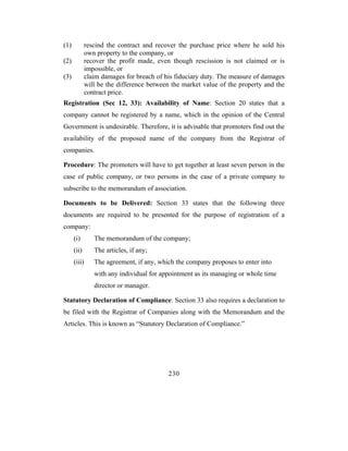 (1)          rescind the contract and recover the purchase price where he sold his
             own property to the company, or
(2)          recover the profit made, even though rescission is not claimed or is
             impossible, or
(3)          claim damages for breach of his fiduciary duty. The measure of damages
             will be the difference between the market value of the property and the
             contract price.
Registration (Sec 12, 33): Availability of Name: Section 20 states that a
company cannot be registered by a name, which in the opinion of the Central
Government is undesirable. Therefore, it is advisable that promoters find out the
availability of the proposed name of the company from the Registrar of
companies.

Procedure: The promoters will have to get together at least seven person in the
case of public company, or two persons in the case of a private company to
subscribe to the memorandum of association.

Documents to be Delivered: Section 33 states that the following three
documents are required to be presented for the purpose of registration of a
company:
      (i)       The memorandum of the company;
      (ii)      The articles, if any;
      (iii)     The agreement, if any, which the company proposes to enter into
                with any individual for appointment as its managing or whole time
                director or manager.

Statutory Declaration of Compliance: Section 33 also requires a declaration to
be filed with the Registrar of Companies along with the Memorandum and the
Articles. This is known as “Statutory Declaration of Compliance.”




                                          230
 