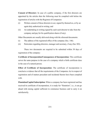 Consent of Directors: In case of a public company, if the first directors are
appointed by the articles then the following must be complied with before the
registration of articles with the Registrar of Companies:
(i)     Written consent of those directors to act, signed by themselves, or by an
        agent duly authorized in writing, and
(ii)    An undertaking in writing signed by each such director to take from the
        company and pay for his qualification shares (if any).

Other Documents are usually delivered along with the aforesaid documents:
(i)     The address of the registered office of the company (Sec. 146).
(ii)    Particulars regarding directors, manager and secretary, if any (Sec 303).

        These two documents are required to be submitted within 30 days of
registration of the company:

Certificate of Incorporation/Consequences of Incorporation: This certificate
serves the same purpose in the case of a company which a birth certificate does
in the case of a natural person.

Effect of Certificate of Incorporation: The certificate of incorporation is
conclusive evidence that all the requirements of the Companies Act in respect of
registration and of matters precedent and incidental thereto have been complied
with.

Floatation/Capital Subscription: When a company has been registered and has
received its certificate of incorporation, it is ready for “floatation”, i.e., it can go
ahead with raising capital sufficient to commence business and to carry it on
satisfactorily.




                                         231
 