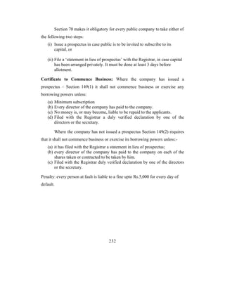 Section 70 makes it obligatory for every public company to take either of
the following two steps:
   (i) Issue a prospectus in case public is to be invited to subscribe to its
       capital, or

   (ii) File a ‘statement in lieu of prospectus’ with the Registrar, in case capital
        has been arranged privately. It must be done at least 3 days before
        allotment.

Certificate to Commence Business: Where the company has issued a
prospectus – Section 149(1) it shall not commence business or exercise any
borrowing powers unless:
   (a)   Minimum subscription
   (b)   Every director of the company has paid to the company.
   (c)   No money is, or may become, liable to be repaid to the applicants.
   (d)   Filed with the Registrar a duly verified declaration by one of the
         directors or the secretary.

         Where the company has not issued a prospectus Section 149(2) requires
that it shall not commence business or exercise its borrowing powers unless:-
   (a) it has filed with the Registrar a statement in lieu of prospectus;
   (b) every director of the company has paid to the company on each of the
       shares taken or contracted to be taken by him.
   (c) Filed with the Registrar duly verified declaration by one of the directors
       or the secretary.

Penalty: every person at fault is liable to a fine upto Rs.5,000 for every day of
default.




                                        232
 