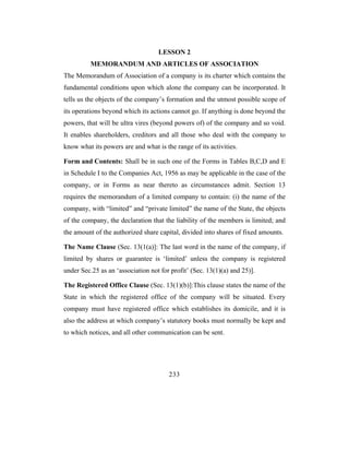 LESSON 2
          MEMORANDUM AND ARTICLES OF ASSOCIATION
The Memorandum of Association of a company is its charter which contains the
fundamental conditions upon which alone the company can be incorporated. It
tells us the objects of the company’s formation and the utmost possible scope of
its operations beyond which its actions cannot go. If anything is done beyond the
powers, that will be ultra vires (beyond powers of) of the company and so void.
It enables shareholders, creditors and all those who deal with the company to
know what its powers are and what is the range of its activities.

Form and Contents: Shall be in such one of the Forms in Tables B,C,D and E
in Schedule I to the Companies Act, 1956 as may be applicable in the case of the
company, or in Forms as near thereto as circumstances admit. Section 13
requires the memorandum of a limited company to contain: (i) the name of the
company, with “limited” and “private limited” the name of the State, the objects
of the company, the declaration that the liability of the members is limited; and
the amount of the authorized share capital, divided into shares of fixed amounts.

The Name Clause (Sec. 13(1(a)]: The last word in the name of the company, if
limited by shares or guarantee is ‘limited’ unless the company is registered
under Sec.25 as an ‘association not for profit’ (Sec. 13(1)(a) and 25)].

The Registered Office Clause (Sec. 13(1)(b)]:This clause states the name of the
State in which the registered office of the company will be situated. Every
company must have registered office which establishes its domicile, and it is
also the address at which company’s statutory books must normally be kept and
to which notices, and all other communication can be sent.




                                       233
 