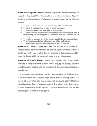 Alteration of Objects Clause (Section 17): Empowers a company to change the
place of its Registered Office from one State to another or to alter its objects by
passing a special resolution, if alteration is sought on any of the following
grounds:
    1. To carry on its business more economically and more efficiently
    2. To attain its main purpose by new or improved means
    3. To enlarge or change the local area of its operation
    4. To carry on some business which under existing circumstances may be
       conveniently or advantageously combined with the business of the
       company
    5. To restrict or abandon any of the objects specified in the memorandum.
    6. To sell or dispose of the whole or any part of the undertaking.
    7. To amalgamate with any other company or body of persons.
Alteration of Liability Clause (Sec. 38): The liability of a member of a
company cannot be increased unless the member agrees in writing. Increase in
liability may be by way of subscribing for more shares than the number held by
him at the date on which the alteration is made or in any other manner.

Alteration of Capital Clause (Section 94): provides that, if the articles
authorize, a company limited by share capital may, by an ordinary resolution
passed in general meeting, alter the conditions of its memorandum in regard to
capital so as-

1. to increase its authorized share capital ; 2. to consolidate and divide all or any
of its share capital into shares of larger amount than its existing shares. 3. to
convert all or any of its fully paid-up shares into stock, and reconvert the stock
into fully paid-up shares of any denomination; 4. to sub-divide its shares, or any
of them, into shares of smaller amount. 5. to cancel shares which have not been
taken or agreed to be taken by any person.




                                        237
 