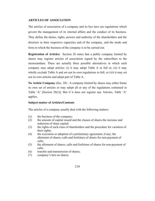 ARTICLES OF ASSOCIATION

The articles of association of a company and its bye laws are regulations which
govern the management of its internal affairs and the conduct of its business.
They define the duties, rights, powers and authority of the shareholders and the
directors in their respective capacities and of the company, and the mode and
form in which the business of the company is to be carried out.

Registration of Articles: Section 26 states that a public company limited by
shares may register articles of association signed by the subscribers to the
memorandum. There are actually three possible alternatives in which such
company may adopt articles: (i) it may adopt Table A in full or, (ii) it may
wholly exclude Table A and set out its own regulations in full, or (iii) it may set
out its own articles and adopt part of Table A.
No Article Company (Sec. 28) : A company limited by shares may either frame
its own set of articles or may adopt all or any of the regulations contained in
Table ‘A’ [Section 28(1)]. But if it does not register any Articles, Table ‘A’
applies.
Subject matter of Articles/Contents

The articles of a company usually deal with the following matters:

(1)    the business of the company;
(2)    the amount of capital issued and the classes of shares the increase and
       reduction of share capital;
(3)    the rights of each class of shareholders and the procedure for variation of
       their rights;
(4)    the execution or adoption of a preliminary agreement, if any; the
       allotment of shares; calls and forfeiture of shares for non-payment of
       calls;
(5)    the allotment of shares; calls and forfeiture of shares for non-payment of
       calls:
(6)    transfer and transmission of shares;
(7)    company’s lien on shares;


                                       238
 