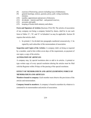 (8)      exercise of borrowing powers including issue of debentures;
(9)      general meetings, notices, quorum, proxy, poll, voting resolution,
         minutes;
(10)     number, appointment and powers of directors;
(11)     dividends – interim and final – and general reserves;
(12)     accounts and audit;
(13)     keeping of books-both statutory and others.

Form and Signature of Articles [Sections 29 & 30]: The articles of association
of any company not being a company limited by shares, shall be in one such
form in Tables ‘C’, ‘D’, and ‘E’ in Schedule I as may be applicable. Section 30
requires that articles shall:-

      1. be printed; 2. be divided into paragraphs numbered consecutively; 3. be
         signed by each subscriber of the memorandum of association.

Inspection and Copies of the Articles: A company shall, on being so required
by a member, send to him within seven days of the requirement, on payment of
one rupee, a copy of the articles.
ALTERATION OF ARTICLES
A company may, by special resolution alter or add to its articles. A printed or
type written copy of every special resolution altering the articles must be filed
with the Registrar within 30 days of the passing of the special resolution.

EFFECT OF MEMORANDUM AND ARTICLES/BINDING FORCE OF
MEMORANDUM AND ARTICLES
Members bound to company: Each member must observe the provisions of the
articles and memorandum.

Company bound to members: A company is bound to members by whatever is
contained in its memorandum and articles of association.




                                        239
 