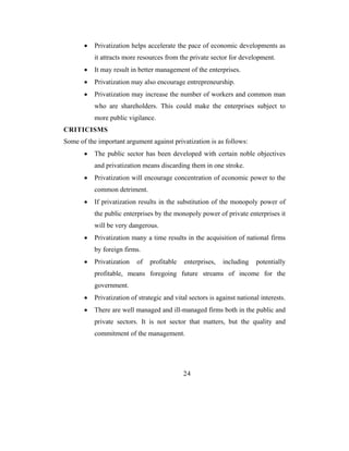 •   Privatization helps accelerate the pace of economic developments as
           it attracts more resources from the private sector for development.
       •   It may result in better management of the enterprises.
       •   Privatization may also encourage entrepreneurship.
       •   Privatization may increase the number of workers and common man
           who are shareholders. This could make the enterprises subject to
           more public vigilance.
CRITICISMS
Some of the important argument against privatization is as follows:
       •   The public sector has been developed with certain noble objectives
           and privatization means discarding them in one stroke.
       •   Privatization will encourage concentration of economic power to the
           common detriment.
       •   If privatization results in the substitution of the monopoly power of
           the public enterprises by the monopoly power of private enterprises it
           will be very dangerous.
       •   Privatization many a time results in the acquisition of national firms
           by foreign firms.
       •   Privatization   of   profitable    enterprises,   including    potentially
           profitable, means foregoing future streams of income for the
           government.
       •   Privatization of strategic and vital sectors is against national interests.
       •   There are well managed and ill-managed firms both in the public and
           private sectors. It is not sector that matters, but the quality and
           commitment of the management.




                                             24
 