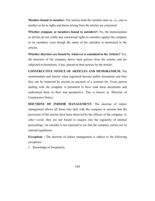 Member bound to member: The articles bind the member inter se, i.e., one to
another so far as rights and duties arising from the articles are concerned.

Whether company or members bound to outsiders?: No, the memorandum
or articles do not confer any contractual rights to outsiders against the company
or its members, even though the name of the outsiders is mentioned in the
articles.

Whether directors are bound by whatever is contained in the Articles? Yes,
the directors of the company derive their powers from the articles and are
subjected to limitations, if any, placed on their powers by the articles.

CONSTRUCTIVE NOTICE OF ARTICLES AND MEMORANDUM: The
memorandum and articles when registered become public documents and then
they can be inspected by anyone on payment of a nominal fee. Every person
dealing with the company is presumed to have read these documents and
understood them in their true perspective. This is known as ‘Doctrine of
Constructive Notice’.

DOCTRINE OF INDOOR MANAGEMENT: The doctrine of indoor
management allows all those who deal with the company to assume that the
provisions of the articles have been observed by the officers of the company. In
other words, they are not bound to enquire into the regularity of internal
proceedings. An outsider is not expected to see that the company carries out its
internal regulations.

Exceptions : The doctrine of indoor management is subject to the following
exceptions:
1. Knowledge of Irregularity.




                                        240
 