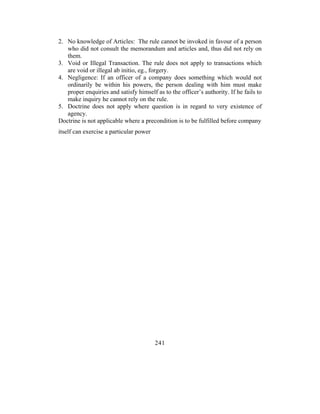 2. No knowledge of Articles: The rule cannot be invoked in favour of a person
   who did not consult the memorandum and articles and, thus did not rely on
   them.
3. Void or Illegal Transaction. The rule does not apply to transactions which
   are void or illegal ab initio, eg., forgery.
4. Negligence: If an officer of a company does something which would not
   ordinarily be within his powers, the person dealing with him must make
   proper enquiries and satisfy himself as to the officer’s authority. If he fails to
   make inquiry he cannot rely on the rule.
5. Doctrine does not apply where question is in regard to very existence of
   agency.
Doctrine is not applicable where a precondition is to be fulfilled before company
itself can exercise a particular power




                                         241
 
