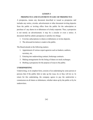 LESSON 3
     PROSPECTUS AND STATEMENT IN LIEU OF PROSPECTUS
A prospectus, means any document described or issued as prospectus and
includes any notice, circular, advertisement or other document inviting deposits
from the public or inviting offers from the public for the subscription or
purchase of any shares in or debentures of a body corporate. Thus, a prospectus
is not merely an advertisement; it may be a circular or even a notice. A
document shall be called a prospectus it satisfies two things:
   1. It invites subscriptions to shares or debentures or invites deposits.
   2. The aforesaid invitation is made to the public.

The Board attends to the following matters:
   1. Appointment of various expert agencies such as bankers, auditors,
       secretary, etc.
   2. Entering into underwriting contract, brokerage contracts.
   3. Making arrangements for the listing of shares on stock exchanges.
   4. Drafting a prospectus for the purpose of issue to the public.

UNDERWRITING
Underwriting, in its simplest form, consists of an undertaking by some person or
persons that if the public fails to take up the issue, he or they will do so. In
return for this undertaking, the company agrees to pay the underwriter a
commission on all shares or debentures, whether taken up by the public or by he
underwriters.




                                       242
 