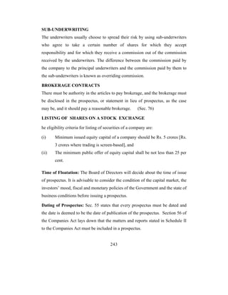 SUB-UNDERWRITING
The underwriters usually choose to spread their risk by using sub-underwriters
who agree to take a certain number of shares for which they accept
responsibility and for which they receive a commission out of the commission
received by the underwriters. The difference between the commission paid by
the company to the principal underwriters and the commission paid by them to
the sub-underwriters is known as overriding commission.

BROKERAGE CONTRACTS
There must be authority in the articles to pay brokerage, and the brokerage must
be disclosed in the prospectus, or statement in lieu of prospectus, as the case
may be, and it should pay a reasonable brokerage.        (Sec. 76)

LISTING OF SHARES ON A STOCK EXCHANGE

he eligibility criteria for listing of securities of a company are:

(i)     Minimum issued equity capital of a company should be Rs. 5 crores [Rs.
        3 crores where trading is screen-based], and
(ii)    The minimum public offer of equity capital shall be not less than 25 per
        cent.

Time of Floatation: The Board of Directors will decide about the time of issue
of prospectus. It is advisable to consider the condition of the capital market, the
investors’ mood, fiscal and monetary policies of the Government and the state of
business conditions before issuing a prospectus.

Dating of Prospectus: Sec. 55 states that every prospectus must be dated and
the date is deemed to be the date of publication of the prospectus. Section 56 of
the Companies Act lays down that the matters and reports stated in Schedule II
to the Companies Act must be included in a prospectus.


                                         243
 