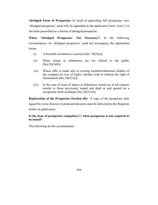 Abridged Form of Prospectus: In stead of appending full prospectus, now
‘abridged prospectus’ need only be appended to the application form. Form 2-A
has been prescribed as a format of abridged prospectus.

When       ‘Abridged      Prospectus’   Not   Necessary?:       In   the   following
circumstances, an ‘abridged prospectus’ need not accompany the application
forms:
   (i)      A bonafide invitation to a person [Sec. 56(3)(a)]

   (ii)     When shares or debentures are not offered to the public
            [Sec.56(3)(b)].

   (iii)    Where offer is made only to existing members/debenture holders of
            the company by way of rights, whether with or without the right of
            renunciation [Sec.56(5) (a)].

   (iv)     In the case of issue of shares or debentures which are in all respects
            similar to those previously issued and dealt in and quoted on a
            recognized stock exchange [Sec.56(5) (b)].

Registration of the Prospectus (Section 60): A copy of the prospectus duly
signed by every director or proposed directors must be delivered to the Registrar
before its publication.

Is the issue of prospectus compulsory?: when prospectus is not required to
be issued?

The following are the circumstances:




                                        244
 
